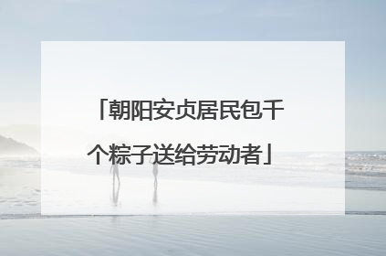 朝阳安贞居民包千个粽子送给劳动者