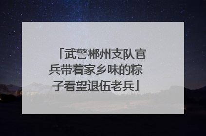 武警郴州支队官兵带着家乡味的粽子看望退伍老兵