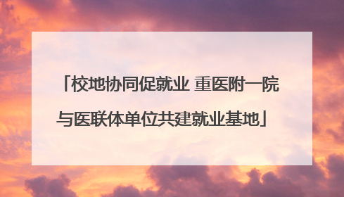 校地协同促就业 重医附一院与医联体单位共建就业基地