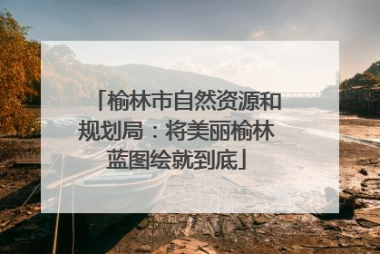 榆林市自然资源和规划局：将美丽榆林蓝图绘就到底
