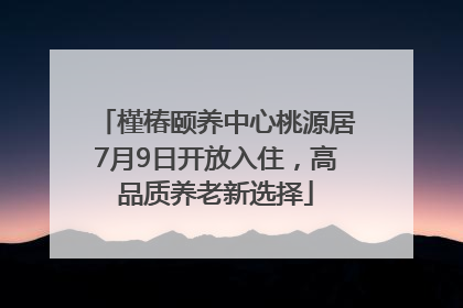 槿椿颐养中心桃源居7月9日开放入住，高品质养老新选择