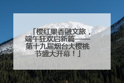 樱红果香融文旅，端午狂欢启新篇——第十九届烟台大樱桃节盛大开幕！