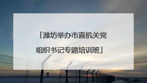 潍坊举办市直机关党组织书记专题培训班