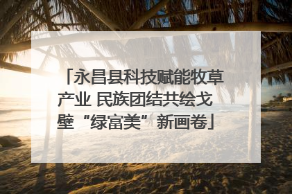 永昌县科技赋能牧草产业 民族团结共绘戈壁“绿富美”新画卷