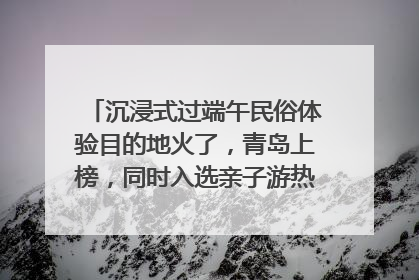 沉浸式过端午民俗体验目的地火了，青岛上榜，同时入选亲子游热门Top10