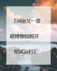 河南又一重磅博物馆将开馆试运行