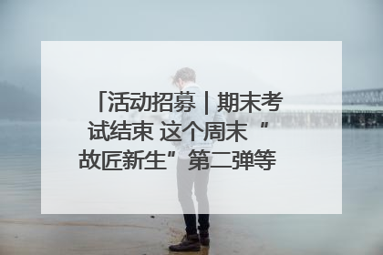 活动招募｜期末考试结束 这个周末“故匠新生”第二弹等着同学们来体验！