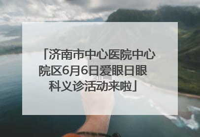 济南市中心医院中心院区6月6日爱眼日眼科义诊活动来啦