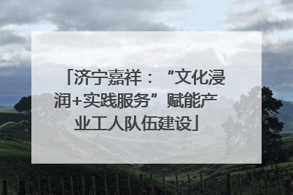 济宁嘉祥：“文化浸润+实践服务”赋能产业工人队伍建设