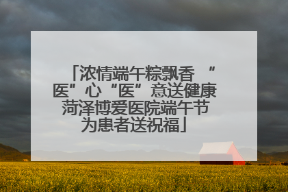 浓情端午粽飘香 “医”心“医”意送健康 菏泽博爱医院端午节为患者送祝福
