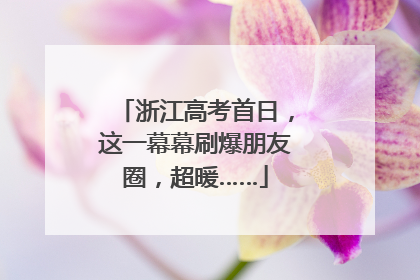 浙江高考首日，这一幕幕刷爆朋友圈，超暖……