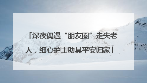 深夜偶遇“朋友圈”走失老人，细心护士助其平安归家