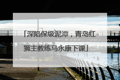 深陷保级泥潭，青岛红狮主教练马永康下课