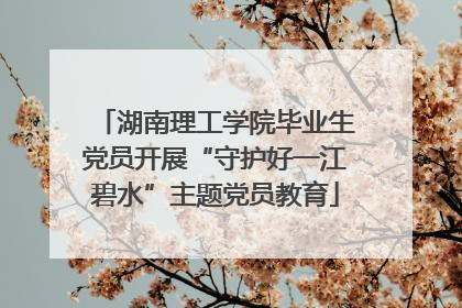 湖南理工学院毕业生党员开展“守护好一江碧水”主题党员教育