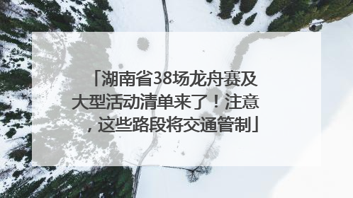 湖南省38场龙舟赛及大型活动清单来了！注意，这些路段将交通管制