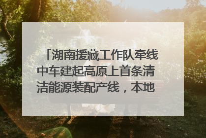 湖南援藏工作队牵线中车建起高原上首条清洁能源装配产线，本地大学生成车间检验员