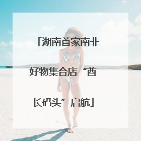 湖南首家南非好物集合店“酋长码头”启航