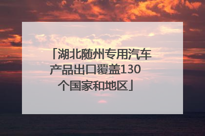 湖北随州专用汽车产品出口覆盖130个国家和地区