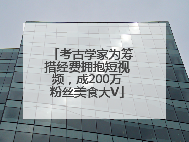 考古学家为筹措经费拥抱短视频，成200万粉丝美食大V