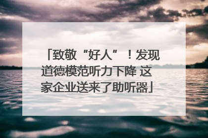 致敬“好人”！发现道德模范听力下降 这家企业送来了助听器