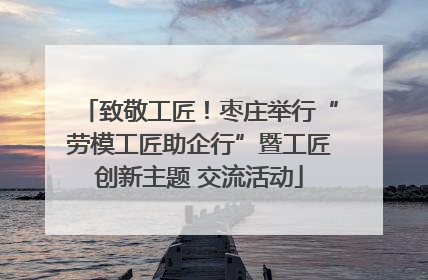 致敬工匠！枣庄举行“劳模工匠助企行”暨工匠创新主题 交流活动