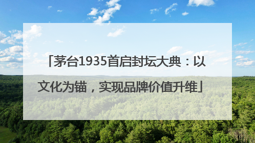 茅台1935首启封坛大典：以文化为锚，实现品牌价值升维