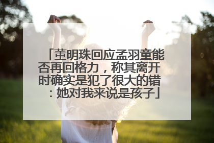 董明珠回应孟羽童能否再回格力，称其离开时确实是犯了很大的错：她对我来说是孩子