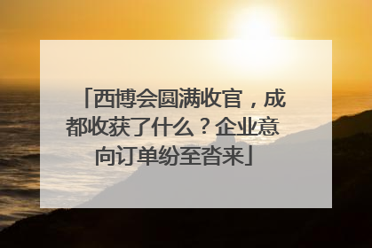 西博会圆满收官，成都收获了什么？企业意向订单纷至沓来