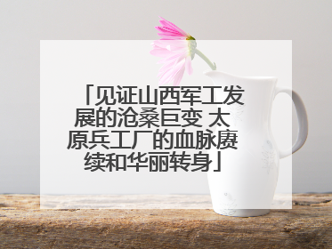 见证山西军工发展的沧桑巨变 太原兵工厂的血脉赓续和华丽转身