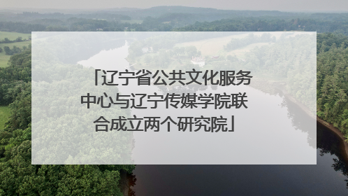 辽宁省公共文化服务中心与辽宁传媒学院联合成立两个研究院
