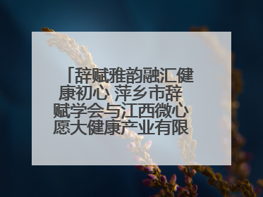 辞赋雅韵融汇健康初心 萍乡市辞赋学会与江西微心愿大健康产业有限公司共话文化发展新篇（图）