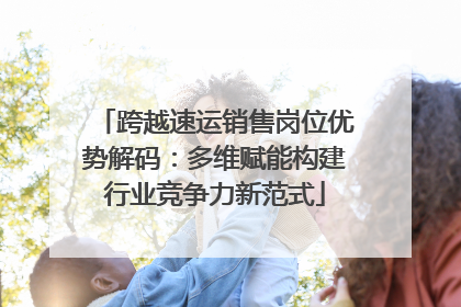 跨越速运销售岗位优势解码：多维赋能构建行业竞争力新范式
