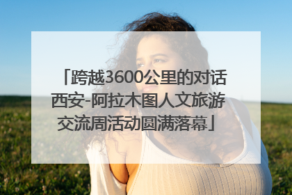 跨越3600公里的对话 西安-阿拉木图人文旅游交流周活动圆满落幕