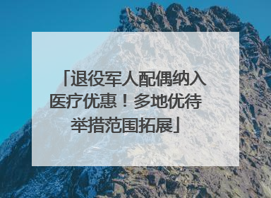 退役军人配偶纳入医疗优惠！多地优待举措范围拓展