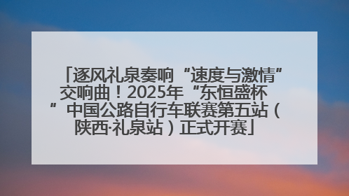 逐风礼泉奏响“速度与激情”交响曲！2025年“东恒盛杯”中国公路自行车联赛第五站（陕西·礼泉站）正式开赛