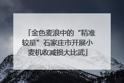 金色麦浪中的“精准较量”石家庄市开展小麦机收减损大比武
