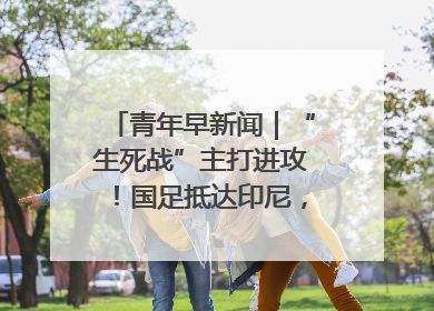 青年早新闻｜“生死战”主打进攻！国足抵达印尼，主教练发声
