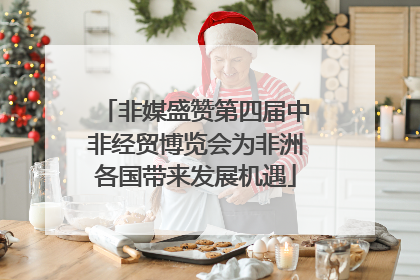 非媒盛赞第四届中非经贸博览会为非洲各国带来发展机遇