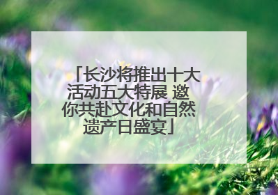 长沙将推出十大活动五大特展 邀你共赴文化和自然遗产日盛宴