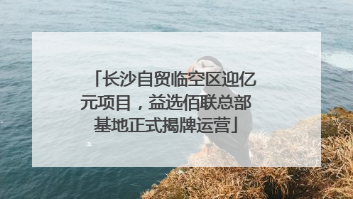 长沙自贸临空区迎亿元项目，益选佰联总部基地正式揭牌运营