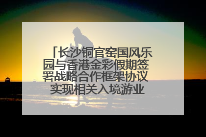 长沙铜官窑国风乐园与香港金彩假期签署战略合作框架协议 实现相关入境游业务增收超亿元