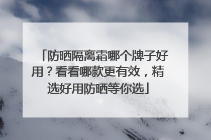 防晒隔离霜哪个牌子好用？看看哪款更有效，精选好用防晒等你选