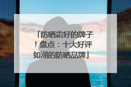 防晒霜好的牌子！盘点：十大好评如潮的防晒品牌