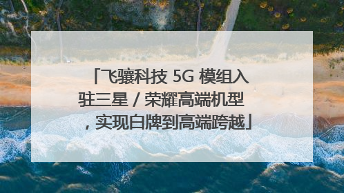 飞骧科技 5G 模组入驻三星 / 荣耀高端机型，实现白牌到高端跨越