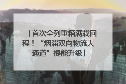 首次全列重箱满载回程！“烟淄双向物流大通道”提能升级