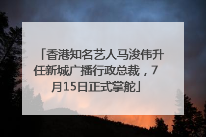 香港知名艺人马浚伟升任新城广播行政总裁，7月15日正式掌舵