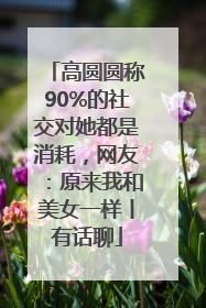 高圆圆称90%的社交对她都是消耗，网友：原来我和美女一样丨有话聊