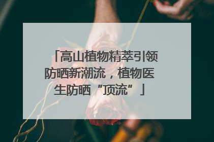 高山植物精萃引领防晒新潮流，植物医生防晒“顶流”