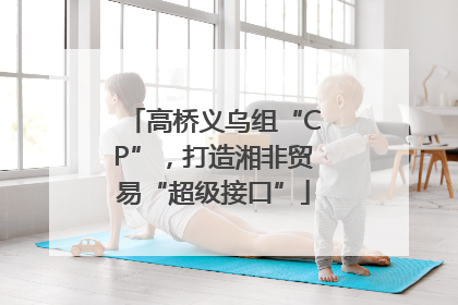 高桥义乌组“CP”，打造湘非贸易“超级接口”