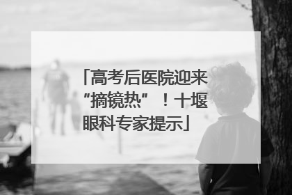 高考后医院迎来“摘镜热”！十堰眼科专家提示